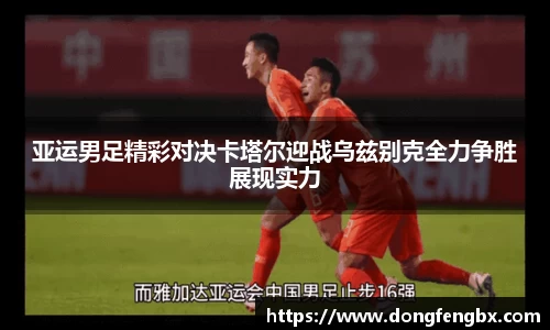 xc体育亚运男足精彩对决卡塔尔迎战乌兹别克全力争胜展现实力